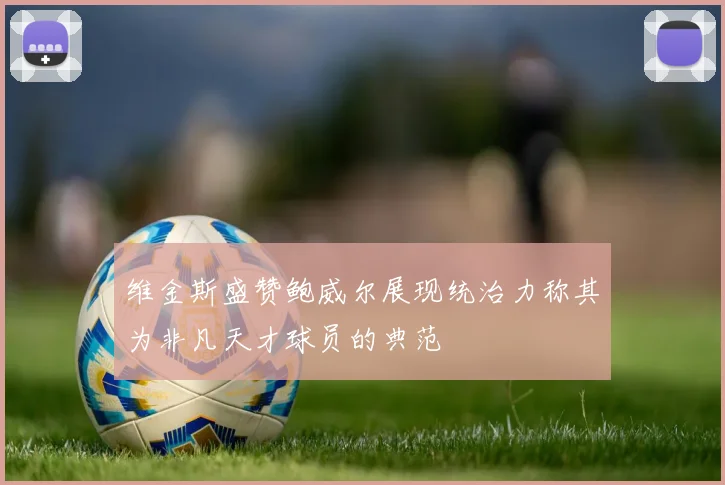 维金斯盛赞鲍威尔展现统治力称其为非凡天才球员的典范