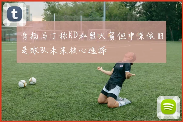 肯扬马丁称KD加盟火箭但申京依旧是球队未来核心选择