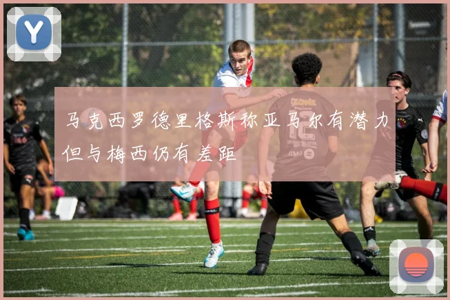 马克西罗德里格斯称亚马尔有潜力但与梅西仍有差距