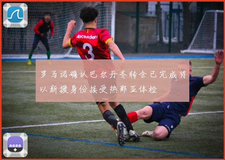 罗马诺确认巴尔丹齐转会已完成将以新援身份接受热那亚体检