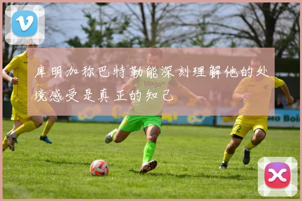 库明加称巴特勒能深刻理解他的处境感受是真正的知己