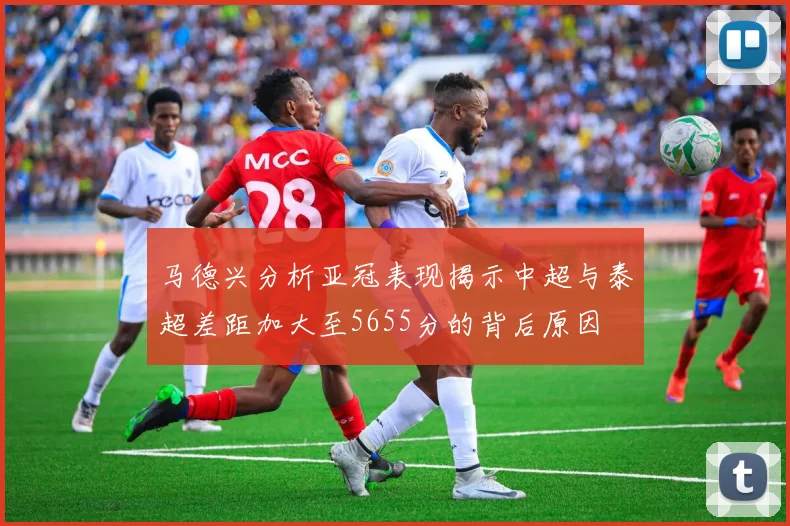 马德兴分析亚冠表现揭示中超与泰超差距加大至5655分的背后原因