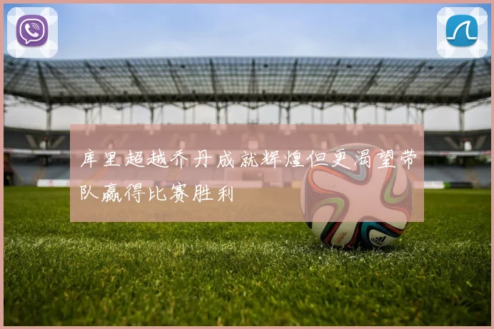 库里超越乔丹成就辉煌但更渴望带队赢得比赛胜利