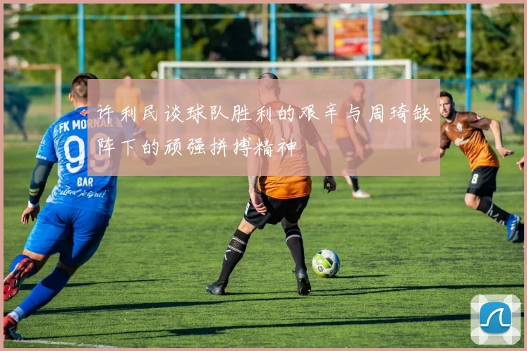许利民谈球队胜利的艰辛与周琦缺阵下的顽强拼搏精神