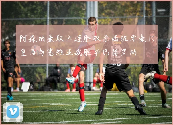 阿森纳豪取六连胜双杀西班牙豪门皇马与塞维亚战胜毕巴赫罗纳