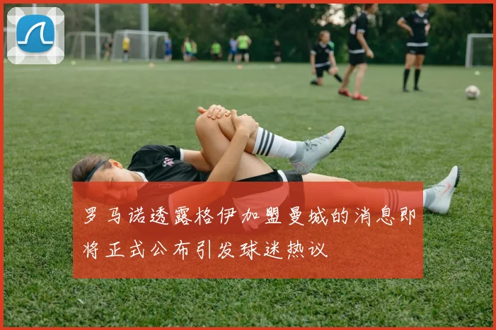 罗马诺透露格伊加盟曼城的消息即将正式公布引发球迷热议