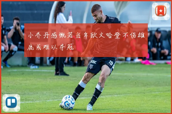 小乔丹感慨若当年欧文哈登不伤雄鹿或难以夺冠