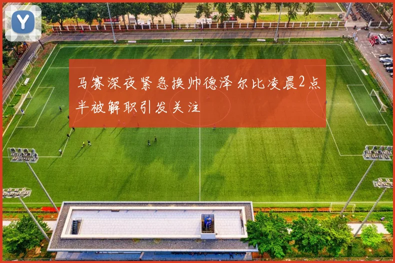 马赛深夜紧急换帅德泽尔比凌晨2点半被解职引发关注