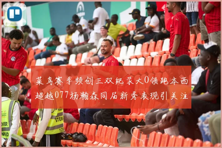 菜鸟赛季频创三双纪录大O领跑本西超越077杨瀚森同届新秀表现引关注