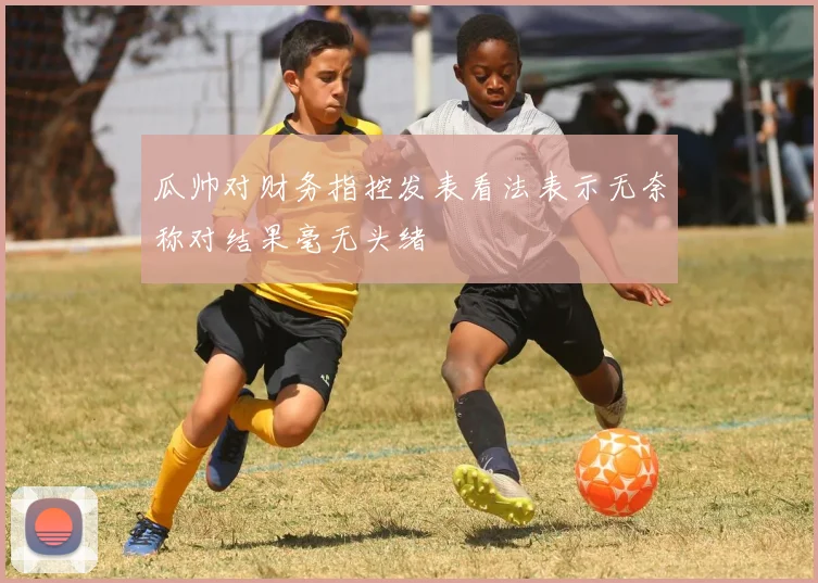 瓜帅对财务指控发表看法表示无奈称对结果毫无头绪