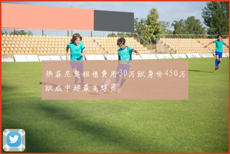 热菲尼奥租借费用30万欧身价450万欧成中超最高球员
