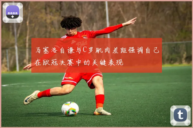 马塞洛自谦与C罗肌肉差距强调自己在欧冠决赛中的关键表现