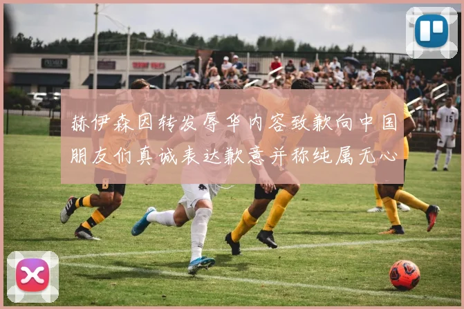 赫伊森因转发辱华内容致歉向中国朋友们真诚表达歉意并称纯属无心之过