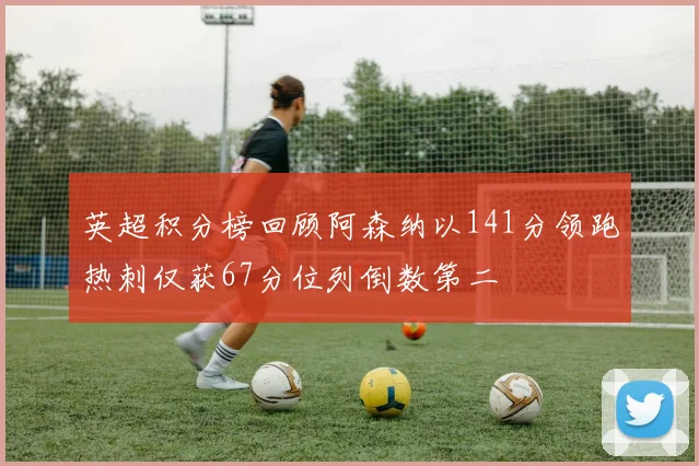英超积分榜回顾阿森纳以141分领跑热刺仅获67分位列倒数第二