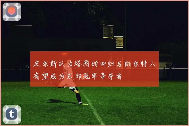 皮尔斯认为塔图姆回归后凯尔特人有望成为东部冠军争夺者