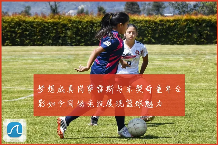 梦想成真岗萨雷斯与东契奇童年合影如今同场竞技展现篮球魅力
