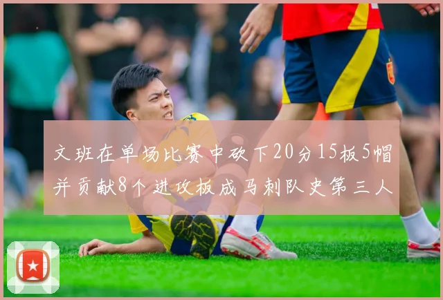 文班在单场比赛中砍下20分15板5帽并贡献8个进攻板成马刺队史第三人追平邓肯伟业