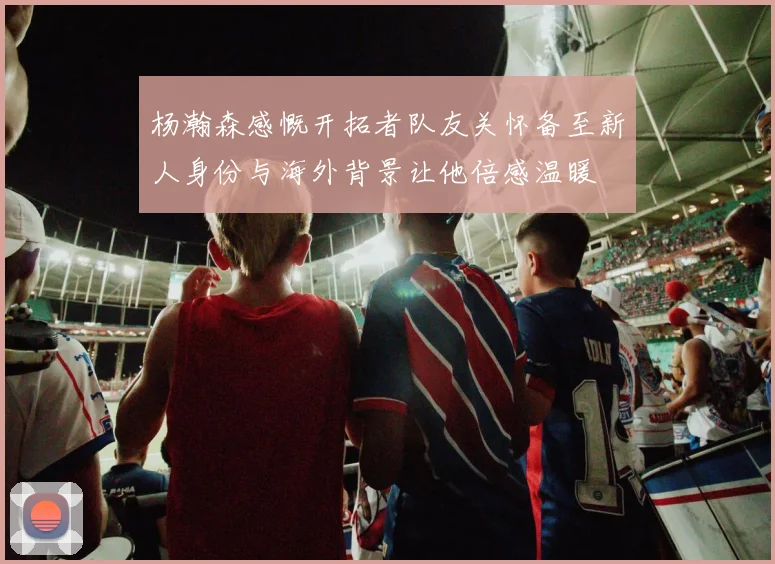杨瀚森感慨开拓者队友关怀备至新人身份与海外背景让他倍感温暖