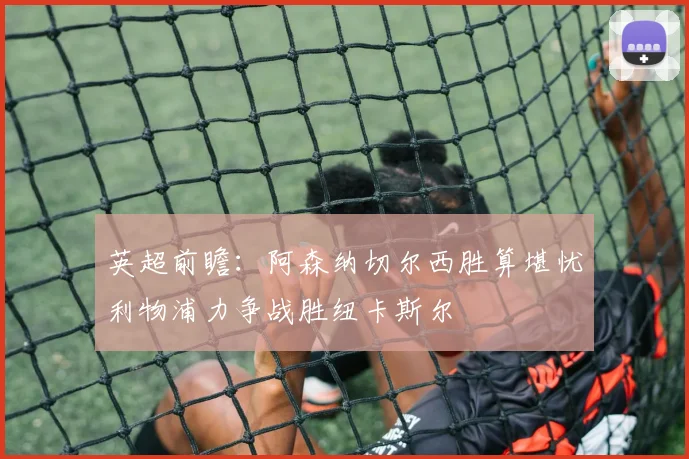 英超前瞻：阿森纳切尔西胜算堪忧利物浦力争战胜纽卡斯尔