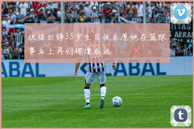 祝福刘铮35岁生日快乐愿他在篮球事业上再创辉煌成就