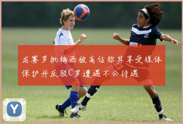 龙赛罗批梅西被高估称其享受媒体保护并反驳C罗遭遇不公待遇