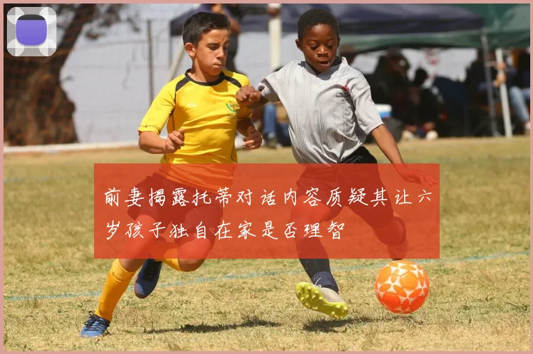 前妻揭露托蒂对话内容质疑其让六岁孩子独自在家是否理智