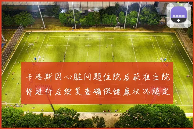 卡洛斯因心脏问题住院后获准出院将进行后续复查确保健康状况稳定