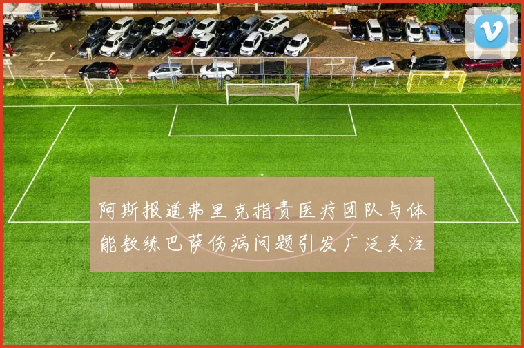 阿斯报道弗里克指责医疗团队与体能教练巴萨伤病问题引发广泛关注