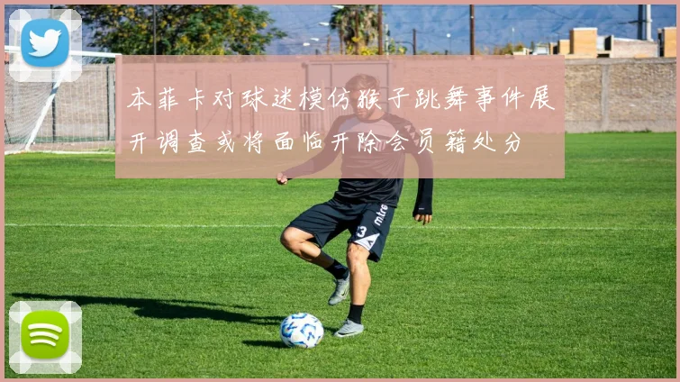 本菲卡对球迷模仿猴子跳舞事件展开调查或将面临开除会员籍处分