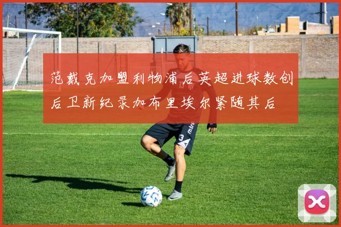 范戴克加盟利物浦后英超进球数创后卫新纪录加布里埃尔紧随其后