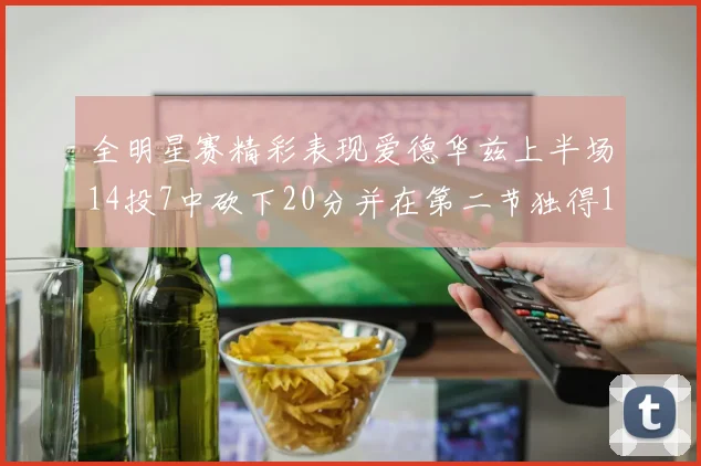 全明星赛精彩表现爱德华兹上半场14投7中砍下20分并在第二节独得17分