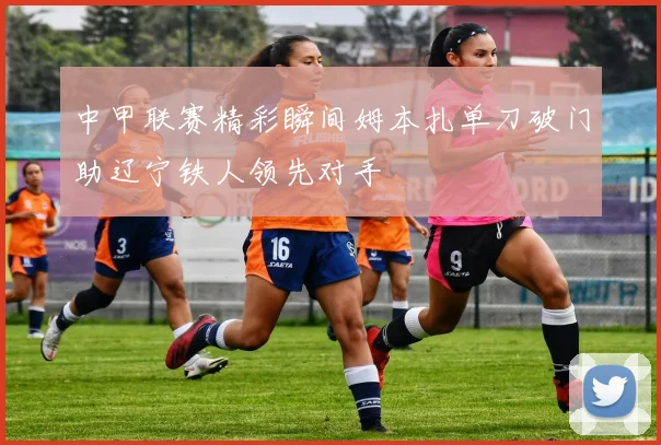 中甲联赛精彩瞬间姆本扎单刀破门助辽宁铁人领先对手