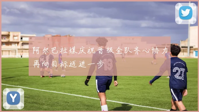 阿尔巴社媒庆祝晋级全队齐心协力再向目标迈进一步