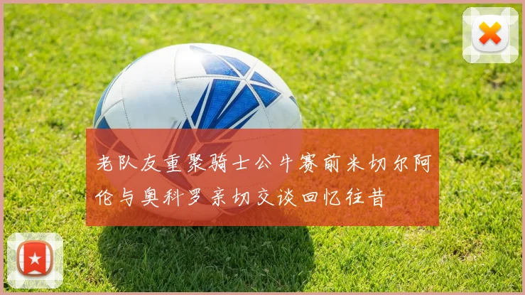 老队友重聚骑士公牛赛前米切尔阿伦与奥科罗亲切交谈回忆往昔